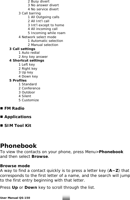    2 Busy divert    3 No answer divert    4 No service divert     3 Call barring       1 All Outgoing calls       2 All Int’l call       3 Int’l except to home    4 All incoming call       5 Incoming while roam     4 Network select mode    1 Automatic selection    2 Manual selection  3 Call settings     1 Auto redial     2 Any key answer  4 Shortcut settings     1 Left key     2 Right key      3 Up key   4 Down key  5 Profiles   1 Standard   2 Conference   3 Outdoor   4 Silent   5 Customize   FM Radio   Applications   SIM Tool Kit    Phonebook To view the contacts on your phone, press Menu&gt;Phonebook and then select Browse.  Browse mode A way to find a contact quickly is to press a letter key (A~Z) that corresponds to the first letter of a name, and the search will jump to the first entry beginning with that letter.  Press Up or Down key to scroll through the list.   User Manual QS-150   12