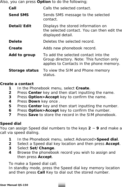 Also, you can press Option to do the following;   Call    Calls the selected contact.    Send SMS  Sends SMS message to the selected       contact.    Detail/Edit  Displays the stored information on            the selected contact. You can then edit the       displayed detail.   Delete       Deletes the selected record.    Create       Adds new phonebook record.   Add to group  To add the selected contact into the           Group directory. Note: This function only            applies to Contacts in the phone memory.   Storage status   To view the SIM and Phone memory       status.  Create a contact   1  In the Phonebook menu, select Create.  2 Press Center key and then start inputting the name.  3  Press Option&gt;Accept key to confirm the name.    5   Press Center key and then start inputting the number. 4Press Down key once .  6  Press Option&gt;Accept key to confirm the number.  7 Press Save to store the record in the SIM phonebook.  Speed dial You can assign Speed dial numbers to the keys 2 ~ 9 and make a call via speed dialing.    1  In the Phonebook menu, select Advanced&gt;Speed dial.  2   Select a Speed dial key location and then press Accept.   3 Select Set/Change.   4   Browse the phoneb k record you wish to assign and  oo then press Accept.      To make a Speed dial call;   In standby mode, press the Speed dial key memory location   and then press Call Key to dial out the stored number.  User Manual QS-150   13