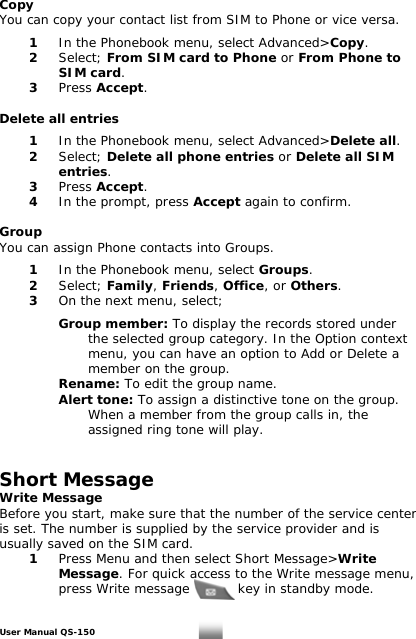 Copy You can copy your contact list from SIM to Phone or vice versa.    1  In the Phonebook menu, select Advanced&gt;Copy.  2 Select; From SIM card to Phone or From Phone to    SIM card.  3 Press Accept.  Delete all entries   1  In the Phonebook menu, select Advanced&gt;Delete all.  2 Select; Delete all phone entries or Delete all SIM    entries.  3 Press Accept.  4  In the prompt, press Accept again to confirm.  Group You can assign Phone contacts into Groups.    1  In the Phonebook menu, select Groups.  2   Select; Family, Friends, Office, or Others.   3   On the next menu, select;     Group member: To display the records stored under        the selected group category. In the Option context       menu, you can have an option to Add or Delete a        member on the group.     Rename: To edit the group name.   Alert tone: To assign a distinctive tone on the group.        When a member from the group calls in, the     assigned ring tone will play.   Short Message Write Message  Before you start, make sure that the number of the service center  is set. The number is supplied by the service provider and is  usually saved on the SIM card.  1 Press Menu and then select Short Message&gt;Write    Message. For quick access to the Write message menu,      press Write message           key in standby mode.   User Manual QS-150   14