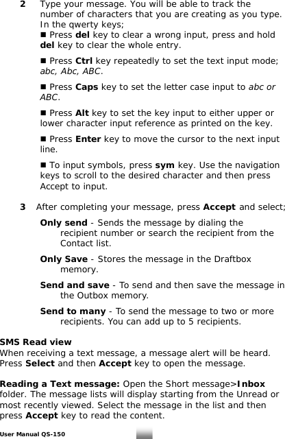  2  Type your message. You will be able to track the      number of characters that you are creating as you type.      In the qwerty keys;     Press del key to clear a wrong input, press and hold    del key to clear the whole entry.      Press Ctrl key repeatedly to set the text input mode;     abc, Abc, ABC.       Press Caps key to set the letter case input to abc or     ABC.       Press Alt key to set the key input to either upper or        lower character input reference as printed on the key.     Press Enter key to move the cursor to the next input   line.     To input symbols, press sym key. Use the navigation   keys to scroll to the desired character and then press    Accept to input.     3 After completing your message, press Accept and select;         Only send - Sends the message by dialing the          recipient number or search the recipient from the         Contact list.    Only Save - Stores the message in the Draftbox     memory.    Send and save - To send and then save the message in     the Outbox memory.      Send to many - To send the message to two or more        recipients. You can add up to 5 recipients.  SMS Read view When receiving a text message, a message alert will be heard. Press Select and then Accept key to open the  message.  Reading a Text message: Open the Short message&gt;Inbox folder. The message lists will display starting from the Unread or most recently viewed. Select the message in the list and then press Accept key to read the content. User Manual QS-150   15