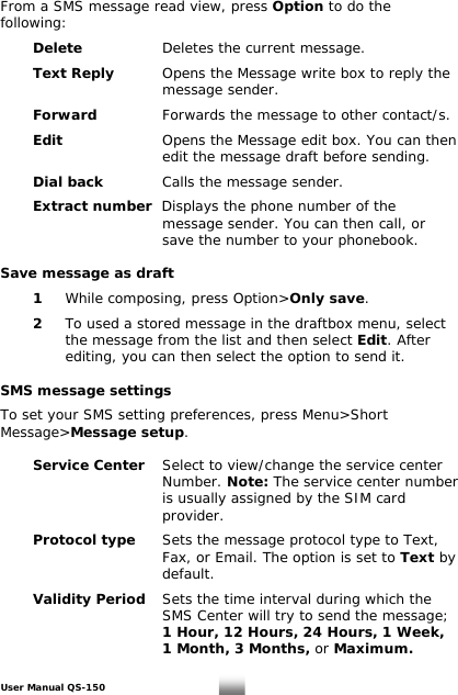  From a SMS message read view, press Option to do the following:   Delete    Deletes the current message.    Text Reply      Opens the Message write box to reply the      message sender.    Forward   Forwards the message to other contact/s.    Edit    Opens the Message edit box. You can then        edit the message draft before sending.   Dial back    Calls the message sender.    Extract number  Displays the phone number of the        message sender. You can then call, or        save the number to your phonebook.   Save message as draft   1 While composing, press Option&gt;Only save.    2  To used a stored message in the draftbox menu, select      the message from the list and then select Edit. After      editing, you can then select the option to send it.   SMS message settings  To set your SMS setting preferences, press Menu&gt;Short essage&gt;Message setup. M   Service Center  Select to view/change the service center        Number. Note: The service center number              is usually assigned by the SIM card        provider.     Protocol type Sets the message protocol type to Text,              Fax, or Email. The option is set to Text by        default.   Validity Period Sets the time interval during which the              SMS Center will try to send the message;        1 Hour, 12 Hours, 24 Hours, 1 Week,              1 Month, 3 Months, or Maximum.  User Manual QS-150   16