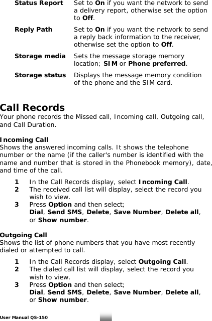  Status Report Set to On if you want the network to send              a delivery report, otherwise set the option        to Off.   Reply Path  Set to On if you want the network to send            a reply back information to the receiver,       otherwise set the option to Off.   Storage media Sets the message storage memory       location; SIM or Phone preferred.   Storage status Displays the message memory condition            of the phone and the SIM card.   Call Records   Your phone records the Missed call, Incoming call, Outgoing call, and Call Duration.  Incoming Call Shows the answered incoming calls. It shows the telephone number or the name (if the caller&apos;s number is identified with the name and number that is stored in the Phonebook memory), date, and time of the call.   1   In the Call Records display, select Incoming Call.  2  The received call list will display, select the record you      wish to view.  3 Press Option and then select;    Dial, Send SMS, Delete, Save Number, Delete all,    or Show number.  Outgoing Call Shows the list of phone numbers that you have most recently dialed or attempted to call.    1   In the Call Records display, select Outgoing Call.  2  The dialed call list will display, select the record you      wish to view.  3 Press Option and then select;    Dial, Send SMS, Delete, Save Number, Delete all,    or Show number. User Manual QS-150   17