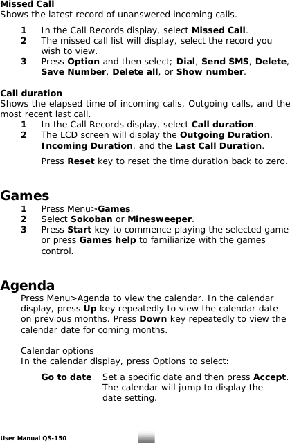 Missed Call Shows the latest record of unanswered incoming calls.    1   In the Call Records display, select Missed Call.  2  The missed call list will display, select the record you      wish to view.  3 Press Option and then select; Dial, Send SMS, Delete,    Save Number, Delete all, or Show number.  Call duration Shows the elapsed time of incoming calls, Outgoing calls, and the most recent last call.  1 In the Call Records display, select Call duration.  2 The LCD screen will display the Outgoing Duration,    Incoming Duration, and the Last Call Duration.    Press Reset key to reset the time duration back to zero.   Games  1 Press Menu&gt;Games.   2 Select Sokoban or Minesweeper.    3 Press Start key to commence playing the selected game    or press Games help to familiarize with the games      control.     Agenda   Press Menu&gt;Agenda to view the calendar. In the calendar   display, press Up key repeatedly to view the calendar date    on previous months. Press Down key repeatedly to view the    calendar date for coming months.   Calendar options   In the calendar display, press Options to select:      Go to date  Set a specific date and then press Accept.     The calendar will jump to display the       date setting.   User Manual QS-150   18