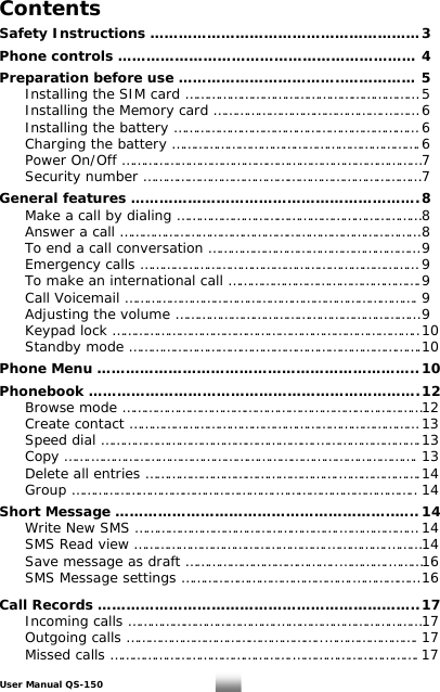 Contents  Safety Instructions ………………………………………………… 3  Phone controls ……………………………………………………… 4  Preparation before use ……………………………..…………… 5   Installing the SIM card ……………………………………………………… 5   Installing the Memory card ……………………………………….……… 6    Installing the battery ………………………………………………………… 6    Charging the battery …………………………………………………………. 6   Power On/Off ……………………………………………………………………… 7   Security number ………………………………………………………………… 7  General features ……………………………………………………. 8   Make a call by dialing ………………………………………………………… 8   Answer a call ……………………………………………………………………… 8   To end a call conversation ………………………………………………… 9   Emergency calls ………………………………………………………………… 9   To make an international call ……………………………………………. 9   Call Voicemail ……………………………………………………………………. 9   Adjusting the volume ………………………………………………………… 9   Keypad lock ……………………………………………………………………….. 10   Standby mode …………………………………………………………………….10  Phone Menu ………………………………………………………….. 10  Phonebook ……………………………………………………………. 12   Browse mode ……………………………………………………………………… 12   Create contact …………………………………………………………………… 13  Speed dial ………………………………………………….………………………. 13  Copy …….……………………………………………………………………………. 13   Delete all entries …………………………………………….…………………. 14  Group ……………………………………………….……………………………….. 14  Short Message …………………………………………………..….. 14   Write New SMS ……………………………………………….………………… 14  SMS Read view …………………………………………….…………….……… 14   Save message as draft …………………………………..………….……… 16   SMS Message settings ……………………………………….……………… 16   Call Records ………………………………………………………….. 17   Incoming calls ………………………………….………………………………… 17  Outgoing calls ……………………………………………..……………………. 17   Missed calls ………………………………………….……………………………. 17 User Manual QS-150   1 