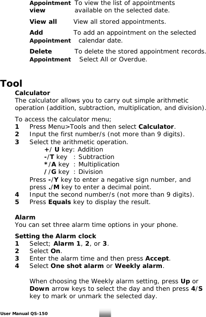   Appointment To view the list of appointments    view    available on the selected date.    View all  View all stored appointments.    Add   To add an appointment on the selected   Appointment    calendar date.    Delete   To delete the stored appointment records.   Appointment    Select All or Overdue.   Tool  Calculator   The calculator allows you to carry out simple arithmetic    operation (addition, subtraction, multiplication, and division).    To access the calculator menu;  1  Press Menu&gt;Tools and then select Calculator.  2  Input the first number/s (not more than 9 digits).  3  Select the arithmetic operation.     +/ U key: Addition    -/T key  : Subtraction    */A key  : Multiplication    //G key : Division    Press -/Y key to enter a negative sign number, and    press ./M key to enter a decimal point.  4  Input the second number/s (not more than 9 digits).  5 Press Equals key to display the result.    Alarm   You can set three alarm time options in your phone.   Setting the Alarm clock 1 Select; Alarm 1, 2, or 3.  2 Select On.  3  Enter the alarm time and then press Accept.   4 Select One shot alarm or Weekly alarm.      When choosing the Weekly alarm setting, press Up or   Down arrow keys to select the day and then press 4/S      key to mark or unmark the selected day.  User Manual QS-150   19