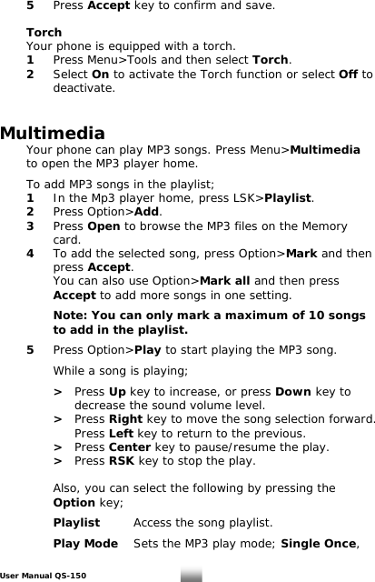  5 Press Accept key to confirm and save.   Torch   Your phone is equipped with a torch.  1  Press Menu&gt;Tools and then select Torch.   2 Select On to activate the Torch function or select Off to deactivate.   Multimedia  Your phone can play MP3 songs. Press Menu&gt;Multimedia  to open the MP3 player home.     To add MP3 songs in the playlist;  1  In the Mp3 player home, press LSK&gt;Playlist.  2 Press Option&gt;Add.  3 Press Open to browse the MP3 files on the Memory    card.  4  To add the selected song, press Option&gt;Mark and then    press Accept.      You can also use Option&gt;Mark all and then press    Accept to add more songs in one setting.      Note: You can only mark a maximum of 10 songs      to add in the playlist.    5 Press Option&gt;Play to start playing the MP3 song.      While a song is playing;        &gt;   Press Up key to increase, or press Down key to             decrease the sound volume level.     &gt;   Press Right key to move the song selection forward.        Press Left key to return to the previous.      &gt;   Press Center key to pause/resume the play.     &gt;   Press RSK key to stop the play.       Also, you can select the following by pressing the     Option key;      Playlist   Access the song playlist.    Play Mode Sets the MP3 play mode; Single Once,  User Manual QS-150   20