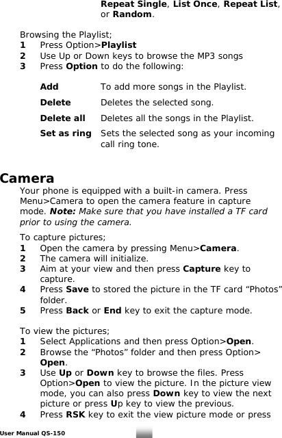      Repeat Single, List Once, Repeat List,      or Random.      Browsing the Playlist;  1 Press Option&gt;Playlist   2  Use Up or Down keys to browse the MP3 songs   3 Press Option to do the following:    Add   To add more songs in the Playlist.    Delete  Deletes the selected song.    Delete all Deletes all the songs in the Playlist.    Set as ring  Sets the selected song as your incoming       call ring tone.   Camera  Your phone is equipped with a built-in camera. Press   Menu&gt;Camera to open the camera feature in capture   mode. Note: Make sure that you have installed a TF card    prior to using the camera.    To capture pictures;  1  Open the camera by pressing Menu&gt;Camera.  2  The camera will initialize.  3  Aim at your view and then press Capture key to    capture.  4 Press Save to stored the picture in the TF card “Photos”    folder.   5 Press Back or End key to exit the capture mode.    To view the pictures;  1  Select Applications and then press Option&gt;Open.  2  Browse the “Photos” folder and then press Option&gt;    Open.  3 Use Up or Down key to browse the files. Press    Option&gt;Open to view the picture. In the picture view      mode, you can also press Down key to view the next      picture or press Up key to view the previous.  4 Press RSK key to exit the view picture mode or press User Manual QS-150   21