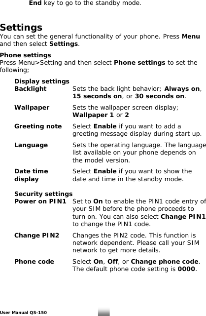   End key to go to the standby mode.   Settings  You can set the general functionality of your phone. Press Menu and then select Settings.  Phone settings Press Menu&gt;Setting and then select Phone settings to set the following;    Display settings   Backlight   Sets the back light behavior; Always on,      15 seconds on, or 30 seconds on.   Wallpaper     Sets the wallpaper screen display;       Wallpaper 1 or 2   Greeting note  Select Enable if you want to add a      greeting message display during start up.   Language     Sets the operating language. The language             list available on your phone depends on        the model version.    Date time     Select Enable if you want to show the display     date and time in the standby mode.   Security settings  Power on PIN1   Set to On to enable the PIN1 code entry of            your SIM before the phone proceeds to            turn on. You can also select Change PIN1       to change the PIN1 code.   Change PIN2   Changes the PIN2 code. This function is           network dependent. Please call your SIM           network to get more details.     Phone code    Select On, Off, or Change phone code.             The default phone code setting is 0000. User Manual QS-150   22