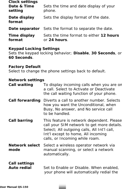  Clock settings   Date &amp; Time   Sets the time and date display of your  setting     phone.   Date display   Sets the display format of the date.  form   at  Date separator   Sets the format to separate the date.   Time display   Sets the time format to either 12 hours   format       or 24 hours.       Keypad Locking Settings   Sets the keypad locking behavior; Disable, 30 Seconds, or  60 Seconds.    Factory Default   Select to change the phone settings back to default.    Network settings  Call waiting   To display incoming calls when you are on           a call. Select to Activate or Deactivate            the call waiting function of your phone.    Call forwarding  Diverts a call to another number. Selects            how you want the Unconditional, when            Busy, No answer, and No service call       to be handled.    Call barring   This feature is network dependent. Please            call your SIM network to get more details.            Select; All outgoing calls, All Int’l call,            Int’l except to home, All incoming            calls, or Incoming while roam.    Network select   Select a wireless operator network via  mode      manual scanning, or select a network       automatically.   Call settings  Auto redial    Set to Enable or Disable. When enabled,            your phone will automatically redial the  User Manual QS-150   23