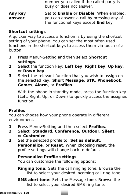           number you called if the called party is            busy or does not answer.    Any key   Set to Enable or Disable. When enabled,   answer      you can answer a call by pressing any of       the functional keys except End key.   Shortcut settings   A quicker way to access a function is by using the shortcut    setting of your phone. You can set the most often used    functions in the shortcut keys to access them via touch of a   button.   1 Press Menu&gt;Setting and then select Shortcut    settings.  2  Select the function key; Left key, Right key, Up key,    or Down key.   3  Select the relevant function that you wish to assign on      the selected key; Short Message, STK, Phonebook,     Games, Alarm, or Profiles.      With the phone in standby mode, press the function key      (Left, Right, Up, or Down) to quickly access the assigned      function.     Profiles   You can choose how your phone operate in different   environment.   1 Press Menu&gt;Setting and then select Profiles.   2 Select; Standard, Conference, Outdoor, Silent,   or Customize.  3  Set the selected profile to; Set as default,    Personalize,  or Reset. When choosing reset, the     profile settings will change back to default.     Personalize Profile settings      You can customize the following options;   Ringing tone: Sets the call ringing tone. Browse the        list to select your desired incoming call ring tone.     SMS alert tone: Sets the Message tone. Browse the        list to select your desired SMS ring tone.  User Manual QS-150   24