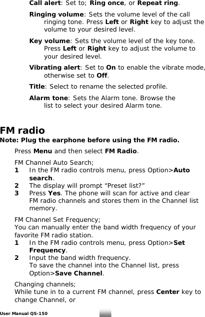    Call alert: Set to; Ring once, or Repeat ring.    Ringing volume: Sets the volume level of the call     ringing tone. Press Left or Right key to adjust the        volume to your desired level.      Key volume: Sets the volume level of the key tone.     Press Left or Right key to adjust the volume to     your desired level.     Vibrating alert: Set to On to enable the vibrate mode,     otherwise set to Off.      Title: Select to rename the selected profile.      Alarm tone: Sets the Alarm tone. Browse the        list to select your desired Alarm tone.    FM radio Note: Plug the earphone before using the FM radio.    Press Menu and then select FM Radio.    FM Channel Auto Search;  1 In the FM radio controls menu, press Option&gt;Auto    search.  2  The display will prompt “Preset list?”   3 Press Yes. The phone will scan for active and clear      FM radio channels and stores them in the Channel list    memory.     FM Channel Set Frequency;   You can manually enter the band width frequency of your    favorite FM radio station.  1 In the FM radio controls menu, press Option&gt;Set    Frequency.  2  Input the band width frequency.      To save the channel into the Channel list, press    Option&gt;Save Channel.      Changing channels;   While tune in to a current FM channel, press Center key to    change Channel, or  User Manual QS-150   25