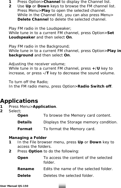  1 Press Option&gt;Channel to display the Channel list.  2 Use Up or Down keys to browse the FM channel list.    Press Menu&gt;Play to open the selected channel.      While in the Channel list, you can also press Menu&gt;   Delete Channel to delete the selected channel.     Play FM radio in the Loudspeaker;   While tune in to a current FM channel, press Option&gt;Set   Loudspeaker and then select On.    Play FM radio in the Background;   While tune in to a current FM channel, press Option&gt;Play in   background and then select On.    Adjusting the receiver volume;   While tune in to a current FM channel, press +/U key to    increase, or press -/T key to decrease the sound volume.     To turn off the Radio;   In the FM radio menu, press Option&gt;Radio Switch off.   Applications 1 Press Menu&gt;Application. 2 Select;   Open  To browse the Memory card content.    Details  Displays the Storage memory condition.    Format  To format the Memory card.   Managing a Folder  1  In the File browser menu, press Up or Down key to      access the folders.   2 Press Option to do the following:      Open   To access the content of the selected       folder.     Rename  Edits the name of the selected folder.      Delete   Deletes the selected folder.    User Manual QS-150   26