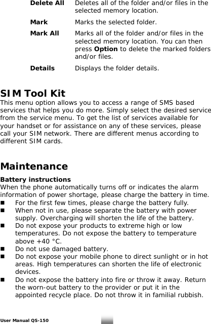   Delete All Deletes all of the folder and/or files in the       selected memory location.       Mark  Marks the selected folder.      Mark All  Marks all of the folder and/or files in the           selected memory location. You can then       press Option to delete the marked folders       and/or files.       Details  Displays the folder details.   SIM Tool Kit This menu option allows you to access a range of SMS based services that helps you do more. Simply select the desired service from the service menu. To get the list of services available for your handset or for assistance on any of these services, please call your SIM network. There are different menus according to different SIM cards.   Maintenance  Battery instructions When the phone automatically turns off or indicates the alarm information of power shortage, please charge the battery in time.   For the first few times, please charge the battery fully.   When not in use, please separate the battery with power    supply. Overcharging will shorten the life of the battery.   Do not expose your products to extreme high or low    temperatures. Do not expose the battery to temperature    above +40 °C.   Do not use damaged battery.   Do not expose your mobile phone to direct sunlight or in hot    areas. High temperatures can shorten the life of electronic   devices.   Do not expose the battery into fire or throw it away. Return    the worn-out battery to the provider or put it in the    appointed recycle place. Do not throw it in familial rubbish.   User Manual QS-150   27