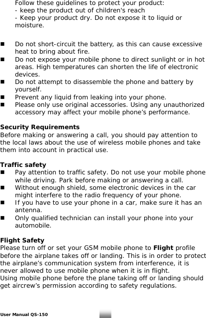   Follow these guidelines to protect your product:   - keep the product out of children&apos;s reach   - Keep your product dry. Do not expose it to liquid or   moisture.      Do not short-circuit the battery, as this can cause excessive    heat to bring about fire.   Do not expose your mobile phone to direct sunlight or in hot    areas. High temperatures can shorten the life of electronic   devices.   Do not attempt to disassemble the phone and battery by   yourself.    Prevent any liquid from leaking into your phone.   Please only use original accessories. Using any unauthorized    accessory may affect your mobile phone’s performance.  Security Requirements Before making or answering a call, you should pay attention to the local laws about the use of wireless mobile phones and take them into account in practical use.  Traffic safety   Pay attention to traffic safety. Do not use your mobile phone    while driving. Park before making or answering a call.     Without enough shield, some electronic devices in the car    might interfere to the radio frequency of your phone.   If you have to use your phone in a car, make sure it has an   antenna.   Only qualified technician can install your phone into your   automobile.  Flight Safety Please turn off or set your GSM mobile phone to Flight profile before the airplane takes off or landing. This is in order to protect the airplane’s communication system from interference, it is never allowed to use mobile phone when it is in flight.  Using mobile phone before the plane taking off or landing should get aircrew’s permission according to safety regulations.  User Manual QS-150   28