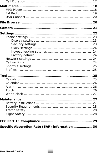   Call Duration ……………………….……………………..……………………… 17  Multimedia …………………………………..………………………. 18   MP3 Player ……………………………………….………………………………… 18   FM Radio ……………………………………….…………………………………… 19   USB Connect …………………………………………………………………….. 20  File Browser .………………………………..………………………. 20  Camera …………………………..…..……………………………….. 21  Settings ……………………………………………………………….. 22   Phone settings ………….………………..…………………………………….. 23     Display settings …………………………………………………………… 23      Security settings …………………………………………………………. 23      Clock settings ………………….……………….……….………………… 24      Keypad locking settings …………………….………………………… 24   Factory default ……………………………….…………………………… 24   Network settings ……………………….……………….……………….……. 24   Call settings ……………………………………..………….……………………. 24   Shortcut settings ……………………………….………..……………………. 25  Profiles ……………….……………………………………………………………….25   Tool ……………………………………………..………………………. 25  Calculator ……………………………………………….…………………………. 25  Calendar ………………………………………………………….…………………. 26  Alarm …………………………………………………………………………………. 26  Torch ………………………………………………………………….………………. 26   World clock ……………………………………………………….………………. 27  Maintenance …………………………………………………………. 27  Battery instructions …………………..…..………….……………………… 27  Security Requirements ……………..…………………….………………… 28   Traffic safety …………………..…………..…………….……………………… 28 Flight Safety ……………..………………….…………………………………… 28  FCC Part 15 Compliance ………………………………….……... 29  Specific Absorption Rate (SAR) information ……………… 30    User Manual QS-150   2 