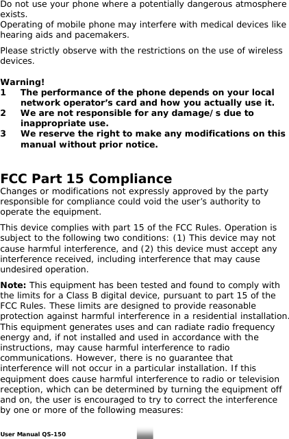 Do not use your phone where a potentially dangerous atmosphere exists. Operating of mobile phone may interfere with medical devices like hearing aids and pacemakers.   Please strictly observe with the restrictions on the use of wireless devices.  Warning! 1  The performance of the phone depends on your local    network operator’s card and how you actually use it. 2  We are not responsible for any damage/s due to    inappropriate use.  3  We reserve the right to make any modifications on this    manual without prior notice.   FCC Part 15 Compliance Changes or modifications not expressly approved by the party responsible for compliance could void the user’s authority to operate the equipment.    This device complies with part 15 of the FCC Rules. Operation is  subject to the following two conditions: (1) This device may not cause harmful interference, and (2) this device must accept any interference received, including interference that may cause undesired operation.     Note: This equipment has been tested and found to comply with the limits for a Class B digital device, pursuant to part 15 of the FCC Rules. These limits are designed to provide reasonable protection against harmful interference in a residential installation. This equipment generates uses and can radiate radio frequency energy and, if not installed and used in accordance with the instructions, may cause harmful interference to radio communications. However, there is no guarantee that interference will not occur in a particular installation. If this equipment does cause harmful interference to radio or television reception, which can be determined by turning the equipment off and on, the user is encouraged to try to correct the interference by one or more of the following measures:    User Manual QS-150   29