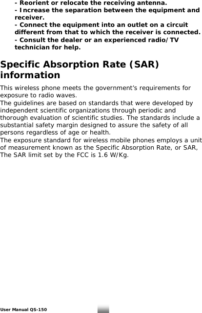   - Reorient or relocate the receiving antenna.     - Increase the separation between the equipment and    receiver.     - Connect the equipment into an outlet on a circuit    different from that to which the receiver is connected.     - Consult the dealer or an experienced radio/TV    technician for help.    Specific Absorption Rate (SAR) information  This wireless phone meets the government’s requirements for exposure to radio waves. The guidelines are based on standards that were developed by independent scientific organizations through periodic and thorough evaluation of scientific studies. The standards include a substantial safety margin designed to assure the safety of all persons regardless of age or health. The exposure standard for wireless mobile phones employs a unit of measurement known as the Specific Absorption Rate, or SAR, The SAR limit set by the FCC is 1.6 W/Kg. User Manual QS-150   30