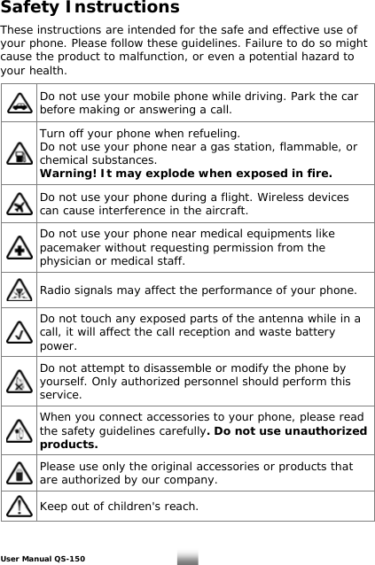 Safety Instructions  These instructions are intended for the safe and effective use of your phone. Please follow these guidelines. Failure to do so might cause the product to malfunction, or even a potential hazard to your health.   Do not use your mobile phone while driving. Park the car before making or answering a call.  Turn off your phone when refueling. Do not use your phone near a gas station, flammable, or chemical substances.  Warning! It may explode when exposed in fire.  Do not use your phone during a flight. Wireless devices can cause interference in the aircraft.  Do not use your phone near medical equipments like pacemaker without requesting permission from the physician or medical staff.  Radio signals may affect the performance of your phone.  Do not touch any exposed parts of the antenna while in a call, it will affect the call reception and waste battery power.  Do not attempt to disassemble or modify the phone by yourself. Only authorized personnel should perform this service.  When you connect accessories to your phone, please read the safety guidelines carefully. Do not use unauthorized products.  Please use only the original accessories or products that are authorized by our company.  Keep out of children&apos;s reach.   User Manual QS-150   3 