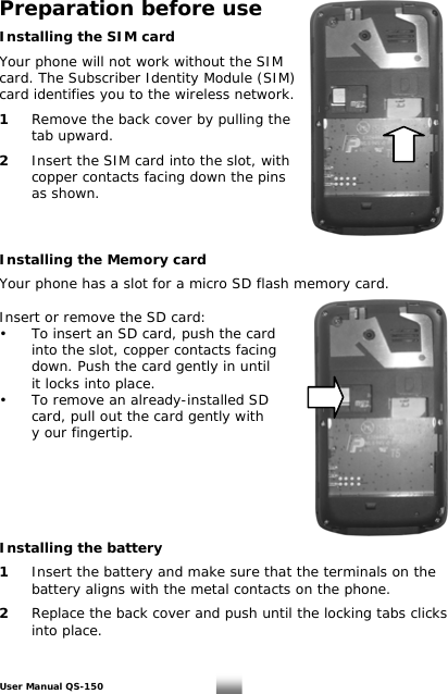 Preparation before use  Installing the SIM card    Your phone will not work without the SIM  card. The Subscriber Identity Module (SIM)  card identifies you to the wireless network.   1   Remove the back cover by pulling the   tab upward.   2   Insert the SIM card into the slot, with   copper contacts facing down the pins    as shown.     Installing the Memory card  Your phone has a slot for a micro SD flash memory card.   Insert or remove the SD card: •  To insert an SD card, push the card     into the slot, copper contacts facing    down. Push the card gently in until       it locks into place. •   To remove an already-installed SD    card, pull out the card gently with   y our fingertip.       Installing the battery  1  Insert the battery and make sure that the terminals on the    battery aligns with the metal contacts on the phone.  2  Replace the back cover and push until the locking tabs clicks   into place.   User Manual QS-150   6 