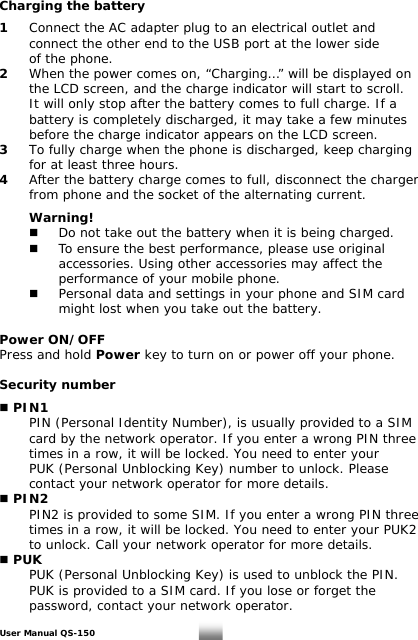 Charging the battery  1   Connect the AC adapter plug to an electrical outlet and    connect the other end to the USB port at the lower side    of the phone.  2   When the power comes on, “Charging…” will be displayed on    the LCD screen, and the charge indicator will start to scroll.    It will only stop after the battery comes to full charge. If a    battery is completely discharged, it may take a few minutes    before the charge indicator appears on the LCD screen. 3  To fully charge when the phone is discharged, keep charging    for at least three hours. 4  After the battery charge comes to full, disconnect the charger    from phone and the socket of the alternating current.   Warning!    Do not take out the battery when it is being charged.    To ensure the best performance, please use original      accessories. Using other accessories may affect the       performance of your mobile phone.    Personal data and settings in your phone and SIM card      might lost when you take out the battery.  Power ON/OFF Press and hold Power key to turn on or power off your phone.  Security number   PIN1   PIN (Personal Identity Number), is usually provided to a SIM    card by the network operator. If you enter a wrong PIN three    times in a row, it will be locked. You need to enter your    PUK (Personal Unblocking Key) number to unlock. Please    contact your network operator for more details.  PIN2   PIN2 is provided to some SIM. If you enter a wrong PIN three    times in a row, it will be locked. You need to enter your PUK2    to unlock. Call your network operator for more details.  PUK   PUK (Personal Unblocking Key) is used to unblock the PIN.    PUK is provided to a SIM card. If you lose or forget the    password, contact your network operator. User Manual QS-150   7 