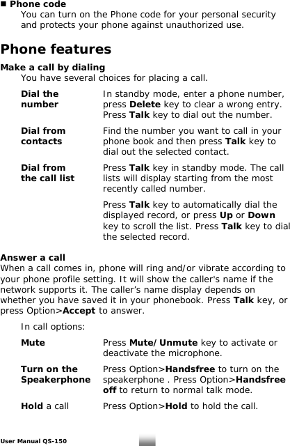  Phone code You can turn on the Phone code for your personal security and protects your phone against unauthorized use.   Phone features  Make a call by dialing   You have several choices for placing a call.     Dial the   In standby mode, enter a phone number,   number    press Delete key to clear a wrong entry.         Press Talk key to dial out the number.  Dial from  Find the number you want to call in your   contacts    phone book and then press Talk key to            dial out the selected contact.   Dial from     Press Talk key in standby mode. The call the call list     lists will display starting from the most        recently called number.        Press Talk key to automatically dial the            displayed record, or press Up or Down            key to scroll the list. Press Talk key to dial       the selected record.   Answer a call When a call comes in, phone will ring and/or vibrate according to your phone profile setting. It will show the caller&apos;s name if the network supports it. The caller’s name display depends on whether you have saved it in your phonebook. Press Talk key, or press Option&gt;Accept to answer.     In call options:     Mute     Press Mute/Unmute key to activate or         deactivate the microphone.  Turn on the    Press Option&gt;Handsfree to turn on the   Speakerphone  speakerphone . Press Option&gt;Handsfree       off to return to normal talk mode.   Hold a call    Press Option&gt;Hold to hold the call.  User Manual QS-150   8 