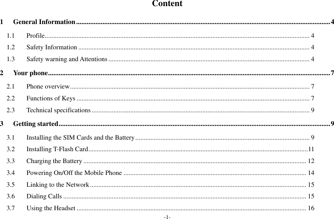 -1- Content 1 General Information ................................................................................................................................................. 4 1.1 Profile .............................................................................................................................................................. 4 1.2 Safety Information .......................................................................................................................................... 4 1.3 Safety warning and Attentions ........................................................................................................................ 4 2 Your phone ................................................................................................................................................................. 7 2.1 Phone overview ............................................................................................................................................... 7 2.2 Functions of Keys ........................................................................................................................................... 7 2.3 Technical specifications .................................................................................................................................. 9 3 Getting started ........................................................................................................................................................... 9 3.1 Installing the SIM Cards and the Battery ........................................................................................................ 9 3.2 Installing T-Flash Card ................................................................................................................................... 11 3.3 Charging the Battery ..................................................................................................................................... 12 3.4 Powering On/Off the Mobile Phone ............................................................................................................. 14 3.5 Linking to the Network ................................................................................................................................. 15 3.6 Dialing Calls ................................................................................................................................................. 15 3.7 Using the Headset ......................................................................................................................................... 16 