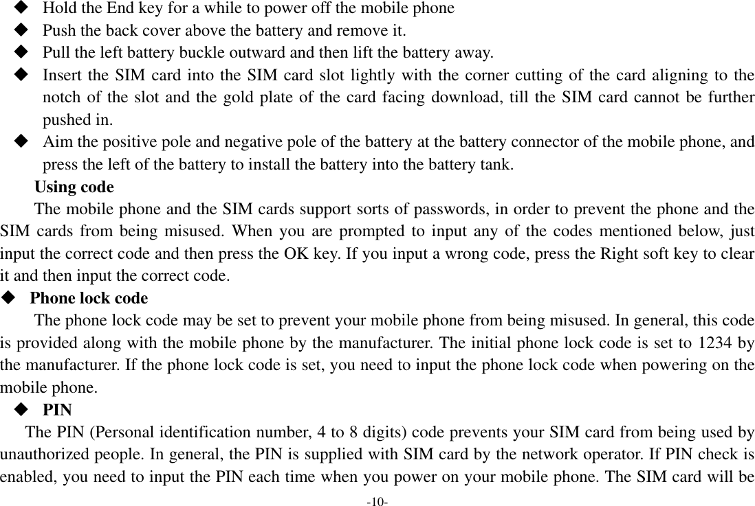 -10-  Hold the End key for a while to power off the mobile phone  Push the back cover above the battery and remove it.  Pull the left battery buckle outward and then lift the battery away.  Insert the SIM card into the SIM card slot lightly with the corner cutting of the card aligning to the notch of the slot and the gold plate of the card facing download, till the SIM card cannot be further pushed in.  Aim the positive pole and negative pole of the battery at the battery connector of the mobile phone, and press the left of the battery to install the battery into the battery tank. Using code The mobile phone and the SIM cards support sorts of passwords, in order to prevent the phone and the SIM cards from being misused. When you are prompted to  input any of the codes mentioned below, just input the correct code and then press the OK key. If you input a wrong code, press the Right soft key to clear it and then input the correct code.    Phone lock code The phone lock code may be set to prevent your mobile phone from being misused. In general, this code is provided along with the mobile phone by the manufacturer. The initial phone lock code is set to 1234 by the manufacturer. If the phone lock code is set, you need to input the phone lock code when powering on the mobile phone.  PIN The PIN (Personal identification number, 4 to 8 digits) code prevents your SIM card from being used by unauthorized people. In general, the PIN is supplied with SIM card by the network operator. If PIN check is enabled, you need to input the PIN each time when you power on your mobile phone. The SIM card will be 