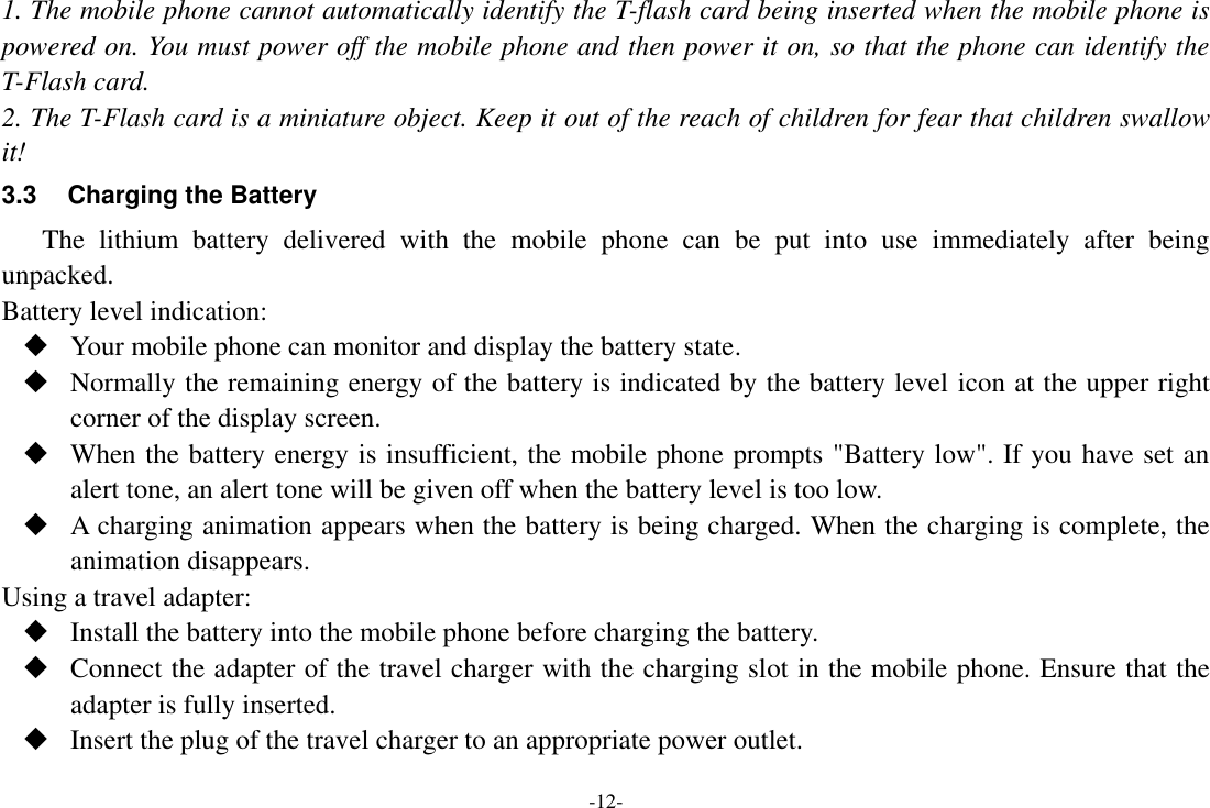 -12- 1. The mobile phone cannot automatically identify the T-flash card being inserted when the mobile phone is powered on. You must power off the mobile phone and then power it on, so that the phone can identify the T-Flash card. 2. The T-Flash card is a miniature object. Keep it out of the reach of children for fear that children swallow it! 3.3  Charging the Battery The  lithium  battery  delivered  with  the  mobile  phone  can  be  put  into  use  immediately  after  being unpacked. Battery level indication:  Your mobile phone can monitor and display the battery state.  Normally the remaining energy of the battery is indicated by the battery level icon at the upper right corner of the display screen.  When the battery energy is insufficient, the mobile phone prompts &quot;Battery low&quot;. If you have set an alert tone, an alert tone will be given off when the battery level is too low.  A charging animation appears when the battery is being charged. When the charging is complete, the animation disappears. Using a travel adapter:  Install the battery into the mobile phone before charging the battery.  Connect the adapter of the travel charger with the charging slot in the mobile phone. Ensure that the adapter is fully inserted.  Insert the plug of the travel charger to an appropriate power outlet. 