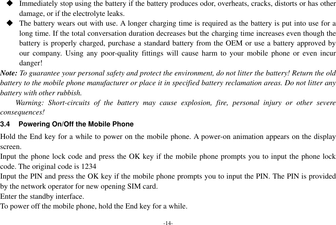 -14-  Immediately stop using the battery if the battery produces odor, overheats, cracks, distorts or has other damage, or if the electrolyte leaks.  The battery wears out with use. A longer charging time is required as the battery is put into use for a long time. If the total conversation duration decreases but the charging time increases even though the battery is properly charged, purchase a standard battery from the OEM or use a battery approved by our  company.  Using  any poor-quality  fittings  will  cause harm  to  your  mobile  phone  or  even incur danger! Note: To guarantee your personal safety and protect the environment, do not litter the battery! Return the old battery to the mobile phone manufacturer or place it in specified battery reclamation areas. Do not litter any battery with other rubbish. Warning:  Short-circuits  of  the  battery  may  cause  explosion,  fire,  personal  injury  or  other  severe consequences! 3.4  Powering On/Off the Mobile Phone Hold the End key for a while to power on the mobile phone. A power-on animation appears on the display screen. Input the phone lock code and press the OK key if the mobile phone prompts you to input the phone lock code. The original code is 1234 Input the PIN and press the OK key if the mobile phone prompts you to input the PIN. The PIN is provided by the network operator for new opening SIM card. Enter the standby interface. To power off the mobile phone, hold the End key for a while. 