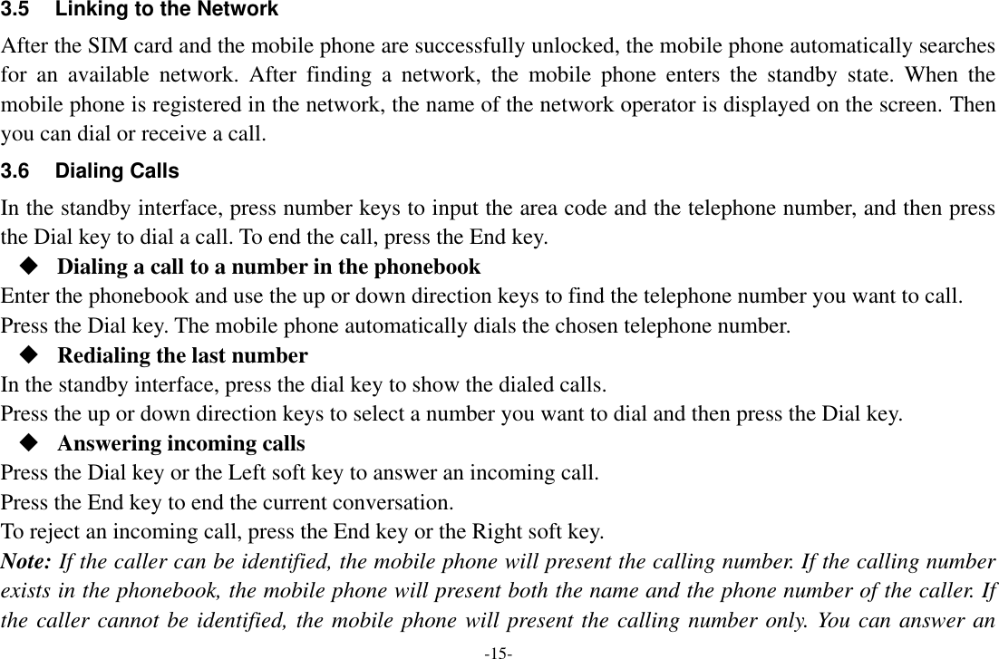 -15- 3.5 Linking to the Network After the SIM card and the mobile phone are successfully unlocked, the mobile phone automatically searches for  an  available  network.  After  finding  a  network,  the  mobile  phone  enters  the  standby  state.  When  the mobile phone is registered in the network, the name of the network operator is displayed on the screen. Then you can dial or receive a call. 3.6  Dialing Calls In the standby interface, press number keys to input the area code and the telephone number, and then press the Dial key to dial a call. To end the call, press the End key.  Dialing a call to a number in the phonebook Enter the phonebook and use the up or down direction keys to find the telephone number you want to call. Press the Dial key. The mobile phone automatically dials the chosen telephone number.  Redialing the last number In the standby interface, press the dial key to show the dialed calls. Press the up or down direction keys to select a number you want to dial and then press the Dial key.  Answering incoming calls Press the Dial key or the Left soft key to answer an incoming call. Press the End key to end the current conversation. To reject an incoming call, press the End key or the Right soft key. Note: If the caller can be identified, the mobile phone will present the calling number. If the calling number exists in the phonebook, the mobile phone will present both the name and the phone number of the caller. If the caller cannot be identified, the mobile phone will present the calling number only. You can answer an 