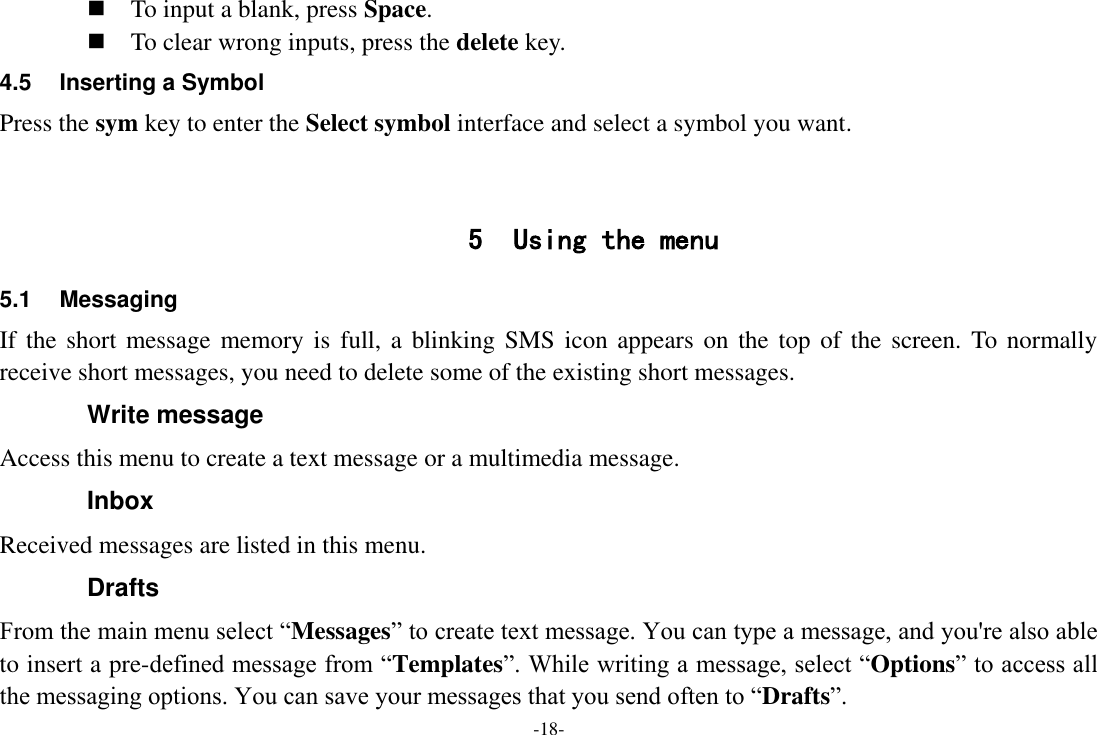 -18-  To input a blank, press Space.  To clear wrong inputs, press the delete key. 4.5  Inserting a Symbol Press the sym key to enter the Select symbol interface and select a symbol you want.   5 Using the menu 5.1  Messaging If the  short  message memory is  full, a  blinking SMS icon appears  on the  top  of the  screen. To normally receive short messages, you need to delete some of the existing short messages. Write message Access this menu to create a text message or a multimedia message. Inbox Received messages are listed in this menu. Drafts From the main menu select ―Messages‖ to create text message. You can type a message, and you&apos;re also able to insert a pre-defined message from ―Templates‖. While writing a message, select ―Options‖ to access all the messaging options. You can save your messages that you send often to ―Drafts‖. 