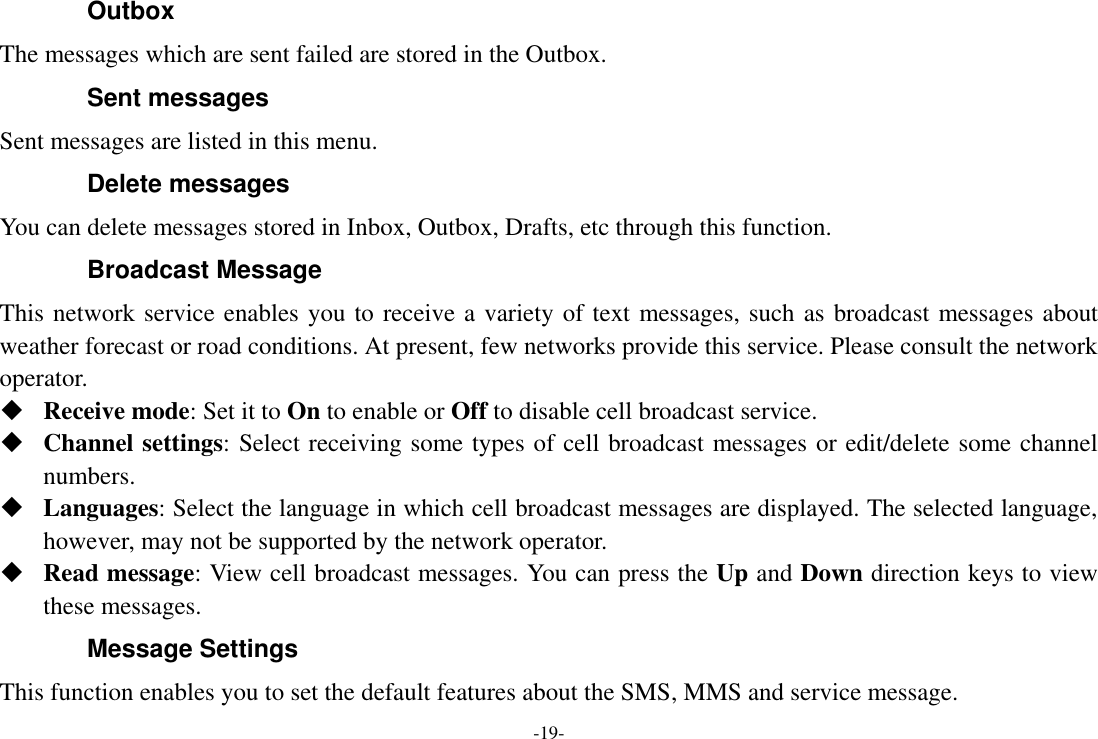 -19- Outbox The messages which are sent failed are stored in the Outbox.   Sent messages Sent messages are listed in this menu. Delete messages You can delete messages stored in Inbox, Outbox, Drafts, etc through this function. Broadcast Message This network service enables you to receive a variety of text messages, such as broadcast messages about weather forecast or road conditions. At present, few networks provide this service. Please consult the network operator.  Receive mode: Set it to On to enable or Off to disable cell broadcast service.  Channel settings: Select receiving some types of cell broadcast messages or edit/delete some channel numbers.  Languages: Select the language in which cell broadcast messages are displayed. The selected language, however, may not be supported by the network operator.  Read message: View cell broadcast messages. You can press the Up and Down direction keys to view these messages. Message Settings This function enables you to set the default features about the SMS, MMS and service message. 