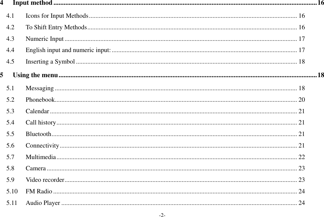 -2- 4 Input method ........................................................................................................................................................... 16 4.1 Icons for Input Methods ................................................................................................................................ 16 4.2 To Shift Entry Methods ................................................................................................................................. 16 4.3 Numeric Input ............................................................................................................................................... 17 4.4 English input and numeric input: .................................................................................................................. 17 4.5 Inserting a Symbol ........................................................................................................................................ 18 5 Using the menu ........................................................................................................................................................ 18 5.1 Messaging ..................................................................................................................................................... 18 5.2 Phonebook..................................................................................................................................................... 20 5.3 Calendar ........................................................................................................................................................ 21 5.4 Call history .................................................................................................................................................... 21 5.5 Bluetooth ....................................................................................................................................................... 21 5.6 Connectivity .................................................................................................................................................. 21 5.7 Multimedia .................................................................................................................................................... 22 5.8 Camera .......................................................................................................................................................... 23 5.9 Video recorder ............................................................................................................................................... 23 5.10 FM Radio ...................................................................................................................................................... 24 5.11 Audio Player ................................................................................................................................................. 24 