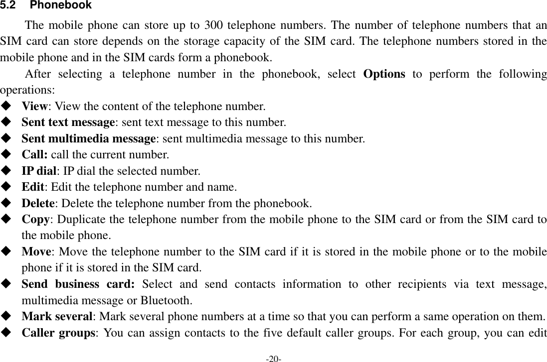 -20- 5.2  Phonebook The mobile phone can store up to 300 telephone numbers. The number of telephone numbers that an SIM card can store depends on the storage capacity of the SIM card. The telephone numbers stored in the mobile phone and in the SIM cards form a phonebook.   After  selecting  a  telephone  number  in  the  phonebook,  select  Options  to  perform  the  following operations:  View: View the content of the telephone number.  Sent text message: sent text message to this number.  Sent multimedia message: sent multimedia message to this number.  Call: call the current number.  IP dial: IP dial the selected number.  Edit: Edit the telephone number and name.  Delete: Delete the telephone number from the phonebook.  Copy: Duplicate the telephone number from the mobile phone to the SIM card or from the SIM card to the mobile phone.  Move: Move the telephone number to the SIM card if it is stored in the mobile phone or to the mobile phone if it is stored in the SIM card.  Send  business  card:  Select  and  send  contacts  information  to  other  recipients  via  text  message, multimedia message or Bluetooth.  Mark several: Mark several phone numbers at a time so that you can perform a same operation on them.  Caller groups: You can assign contacts to the five default caller groups. For each group, you can edit 