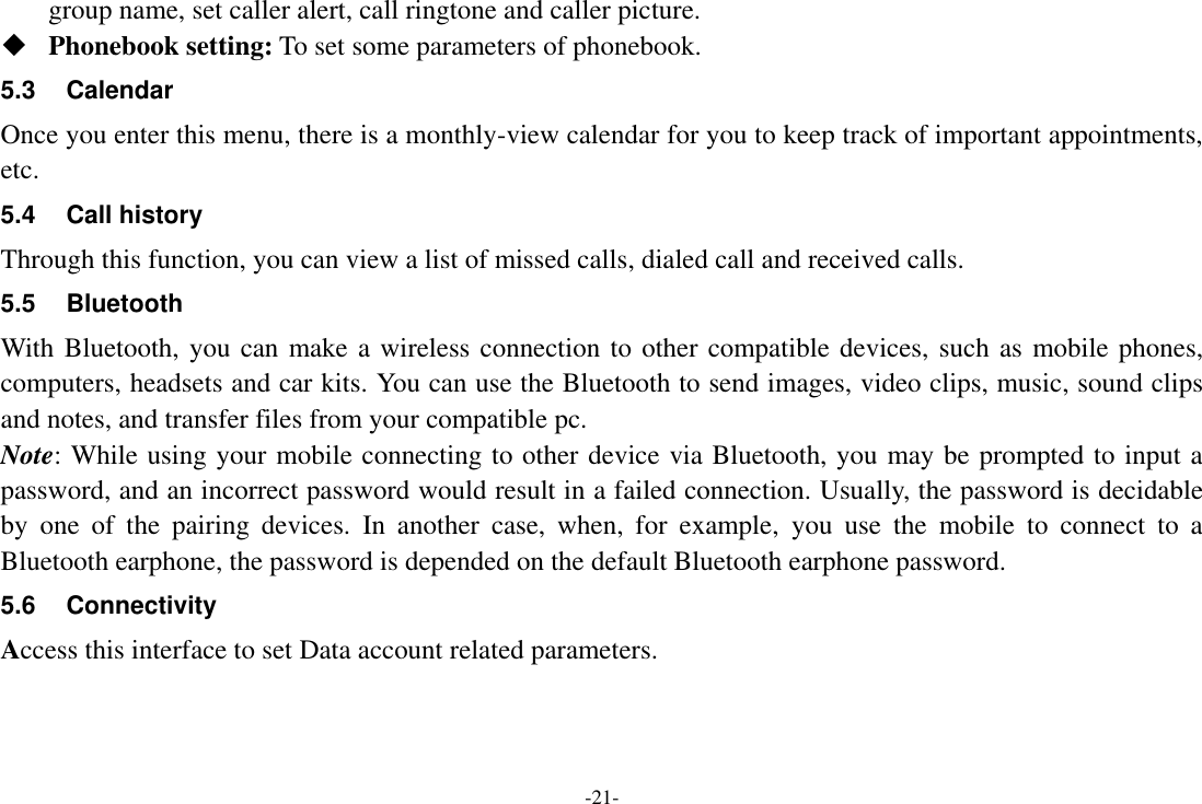 -21- group name, set caller alert, call ringtone and caller picture.  Phonebook setting: To set some parameters of phonebook.   5.3  Calendar Once you enter this menu, there is a monthly-view calendar for you to keep track of important appointments, etc. 5.4  Call history Through this function, you can view a list of missed calls, dialed call and received calls. 5.5  Bluetooth With Bluetooth, you can make a wireless connection to other compatible devices, such as mobile phones, computers, headsets and car kits. You can use the Bluetooth to send images, video clips, music, sound clips and notes, and transfer files from your compatible pc. Note: While using your mobile connecting to other device via Bluetooth, you may be prompted to input a password, and an incorrect password would result in a failed connection. Usually, the password is decidable by  one  of  the  pairing  devices.  In  another  case,  when,  for  example,  you  use  the  mobile  to  connect  to  a Bluetooth earphone, the password is depended on the default Bluetooth earphone password. 5.6  Connectivity Access this interface to set Data account related parameters. 
