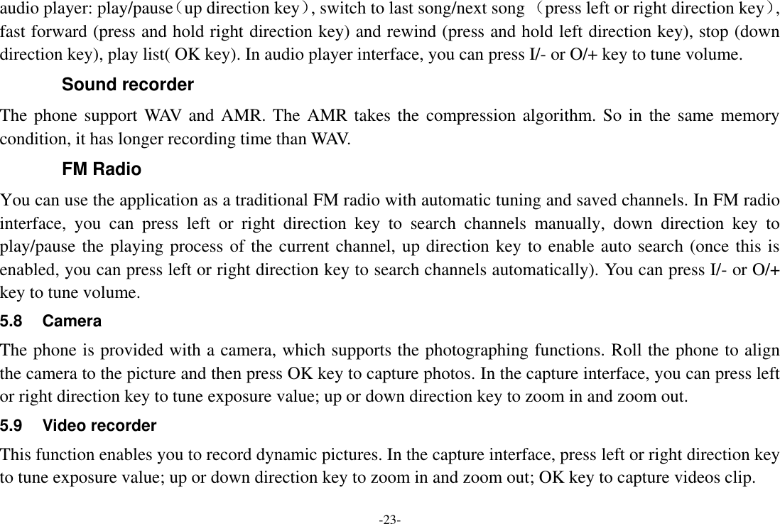 -23- audio player: play/pause（up direction key）, switch to last song/next song （press left or right direction key）, fast forward (press and hold right direction key) and rewind (press and hold left direction key), stop (down direction key), play list( OK key). In audio player interface, you can press I/- or O/+ key to tune volume. Sound recorder The phone support WAV and AMR. The AMR takes the compression algorithm. So in the same memory condition, it has longer recording time than WAV.   FM Radio You can use the application as a traditional FM radio with automatic tuning and saved channels. In FM radio interface,  you  can  press  left  or  right  direction  key  to  search  channels  manually,  down  direction  key  to play/pause the playing process of the current channel, up direction key to enable auto search (once this is enabled, you can press left or right direction key to search channels automatically). You can press I/- or O/+ key to tune volume. 5.8  Camera The phone is provided with a camera, which supports the photographing functions. Roll the phone to align the camera to the picture and then press OK key to capture photos. In the capture interface, you can press left or right direction key to tune exposure value; up or down direction key to zoom in and zoom out. 5.9  Video recorder This function enables you to record dynamic pictures. In the capture interface, press left or right direction key to tune exposure value; up or down direction key to zoom in and zoom out; OK key to capture videos clip.  