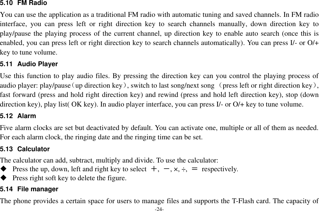 -24- 5.10  FM Radio You can use the application as a traditional FM radio with automatic tuning and saved channels. In FM radio interface,  you  can  press  left  or  right  direction  key  to  search  channels  manually,  down  direction  key  to play/pause the playing process of the current channel, up direction key to enable auto search (once this is enabled, you can press left or right direction key to search channels automatically). You can press I/- or O/+ key to tune volume. 5.11  Audio Player Use this function to play audio files. By pressing the direction key can you control the playing process of audio player: play/pause（up direction key）, switch to last song/next song （press left or right direction key）, fast forward (press and hold right direction key) and rewind (press and hold left direction key), stop (down direction key), play list( OK key). In audio player interface, you can press I/- or O/+ key to tune volume. 5.12  Alarm   Five alarm clocks are set but deactivated by default. You can activate one, multiple or all of them as needed. For each alarm clock, the ringing date and the ringing time can be set.   5.13  Calculator The calculator can add, subtract, multiply and divide. To use the calculator:    Press the up, down, left and right key to select  ＋,  －, ×, ÷,  ＝  respectively.  Press right soft key to delete the figure. 5.14 File manager The phone provides a certain space for users to manage files and supports the T-Flash card. The capacity of 