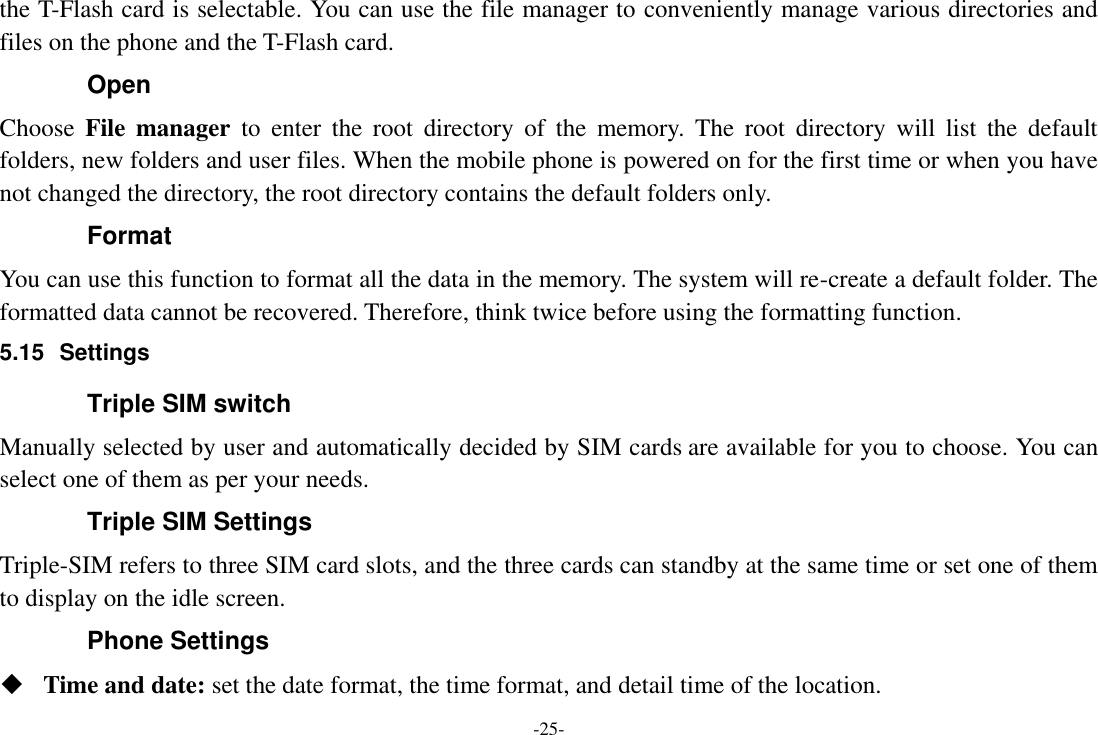 -25- the T-Flash card is selectable. You can use the file manager to conveniently manage various directories and files on the phone and the T-Flash card.   Open Choose  File  manager  to  enter  the root  directory  of  the  memory.  The  root  directory  will  list  the  default folders, new folders and user files. When the mobile phone is powered on for the first time or when you have not changed the directory, the root directory contains the default folders only. Format You can use this function to format all the data in the memory. The system will re-create a default folder. The formatted data cannot be recovered. Therefore, think twice before using the formatting function. 5.15  Settings Triple SIM switch Manually selected by user and automatically decided by SIM cards are available for you to choose. You can select one of them as per your needs. Triple SIM Settings Triple-SIM refers to three SIM card slots, and the three cards can standby at the same time or set one of them to display on the idle screen. Phone Settings  Time and date: set the date format, the time format, and detail time of the location. 