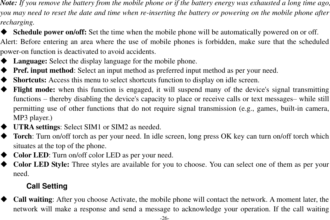 -26- Note: If you remove the battery from the mobile phone or if the battery energy was exhausted a long time ago, you may need to reset the date and time when re-inserting the battery or powering on the mobile phone after recharging.  Schedule power on/off: Set the time when the mobile phone will be automatically powered on or off. Alert: Before entering an area where the use of mobile phones is forbidden, make sure that the scheduled power-on function is deactivated to avoid accidents.  Language: Select the display language for the mobile phone.  Pref. input method: Select an input method as preferred input method as per your need.  Shortcuts: Access this menu to select shortcuts function to display on idle screen.  Flight mode: when this function is engaged, it will suspend many of the device&apos;s signal transmitting functions – thereby disabling the device&apos;s capacity to place or receive calls or text messages– while still permitting use of other functions that do not require signal transmission (e.g., games, built-in camera, MP3 player.)  UTRA settings: Select SIM1 or SIM2 as needed.  Torch: Turn on/off torch as per your need. In idle screen, long press OK key can turn on/off torch which situates at the top of the phone.  Color LED: Turn on/off color LED as per your need.  Color LED Style: Three styles are available for you to choose. You can select one of them as per your need. Call Setting  Call waiting: After you choose Activate, the mobile phone will contact the network. A moment later, the network will make a response and send a message to acknowledge your operation. If the call waiting 