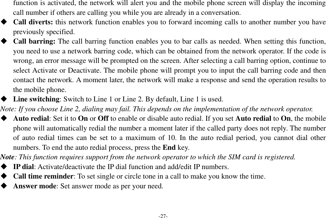 -27- function is activated, the network will alert you and the mobile phone screen will display the incoming call number if others are calling you while you are already in a conversation.  Call diverts: this network function enables you to forward incoming calls to another number you have previously specified.    Call barring: The call barring function enables you to bar calls as needed. When setting this function, you need to use a network barring code, which can be obtained from the network operator. If the code is wrong, an error message will be prompted on the screen. After selecting a call barring option, continue to select Activate or Deactivate. The mobile phone will prompt you to input the call barring code and then contact the network. A moment later, the network will make a response and send the operation results to the mobile phone.  Line switching: Switch to Line 1 or Line 2. By default, Line 1 is used. Note: If you choose Line 2, dialing may fail. This depends on the implementation of the network operator.  Auto redial: Set it to On or Off to enable or disable auto redial. If you set Auto redial to On, the mobile phone will automatically redial the number a moment later if the called party does not reply. The number of auto redial  times can be set  to  a maximum of 10.  In  the auto  redial period, you cannot  dial other numbers. To end the auto redial process, press the End key. Note: This function requires support from the network operator to which the SIM card is registered.  IP dial: Activate/deactivate the IP dial function and add/edit IP numbers.  Call time reminder: To set single or circle tone in a call to make you know the time.  Answer mode: Set answer mode as per your need. 