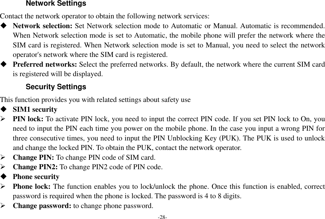 -28- Network Settings Contact the network operator to obtain the following network services:    Network selection: Set Network selection mode to Automatic or Manual. Automatic is recommended. When Network selection mode is set to Automatic, the mobile phone will prefer the network where the SIM card is registered. When Network selection mode is set to Manual, you need to select the network operator&apos;s network where the SIM card is registered.  Preferred networks: Select the preferred networks. By default, the network where the current SIM card is registered will be displayed.   Security Settings This function provides you with related settings about safety use  SIM1 security  PIN lock: To activate PIN lock, you need to input the correct PIN code. If you set PIN lock to On, you need to input the PIN each time you power on the mobile phone. In the case you input a wrong PIN for three consecutive times, you need to input the PIN Unblocking Key (PUK). The PUK is used to unlock and change the locked PIN. To obtain the PUK, contact the network operator.  Change PIN: To change PIN code of SIM card.  Change PIN2: To change PIN2 code of PIN code.  Phone security  Phone lock: The function enables you to lock/unlock the phone. Once this function is enabled, correct password is required when the phone is locked. The password is 4 to 8 digits.  Change password: to change phone password. 