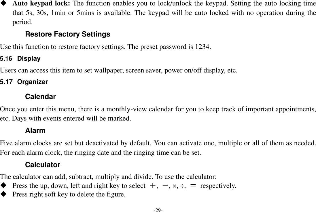 -29-  Auto keypad lock: The function enables you to lock/unlock the keypad. Setting the auto locking time that 5s, 30s, 1min or 5mins is available. The keypad will be auto locked with no operation during the period. Restore Factory Settings Use this function to restore factory settings. The preset password is 1234. 5.16  Display Users can access this item to set wallpaper, screen saver, power on/off display, etc. 5.17  Organizer Calendar Once you enter this menu, there is a monthly-view calendar for you to keep track of important appointments, etc. Days with events entered will be marked. Alarm   Five alarm clocks are set but deactivated by default. You can activate one, multiple or all of them as needed. For each alarm clock, the ringing date and the ringing time can be set. Calculator The calculator can add, subtract, multiply and divide. To use the calculator:    Press the up, down, left and right key to select  ＋,  －, ×, ÷,  ＝  respectively.  Press right soft key to delete the figure. 