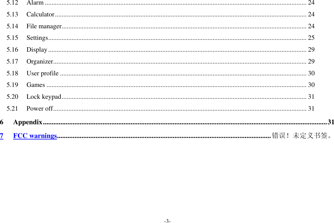 -3- 5.12 Alarm ............................................................................................................................................................ 24 5.13 Calculator ...................................................................................................................................................... 24 5.14 File manager .................................................................................................................................................. 24 5.15 Settings .......................................................................................................................................................... 25 5.16 Display .......................................................................................................................................................... 29 5.17 Organizer ....................................................................................................................................................... 29 5.18 User profile ................................................................................................................................................... 30 5.19 Games ........................................................................................................................................................... 30 5.20 Lock keypad .................................................................................................................................................. 31 5.21 Power off ....................................................................................................................................................... 31 6 Appendix .................................................................................................................................................................. 31 7 FCC warnings .......................................................................................................................... 错误！未定义书签。 