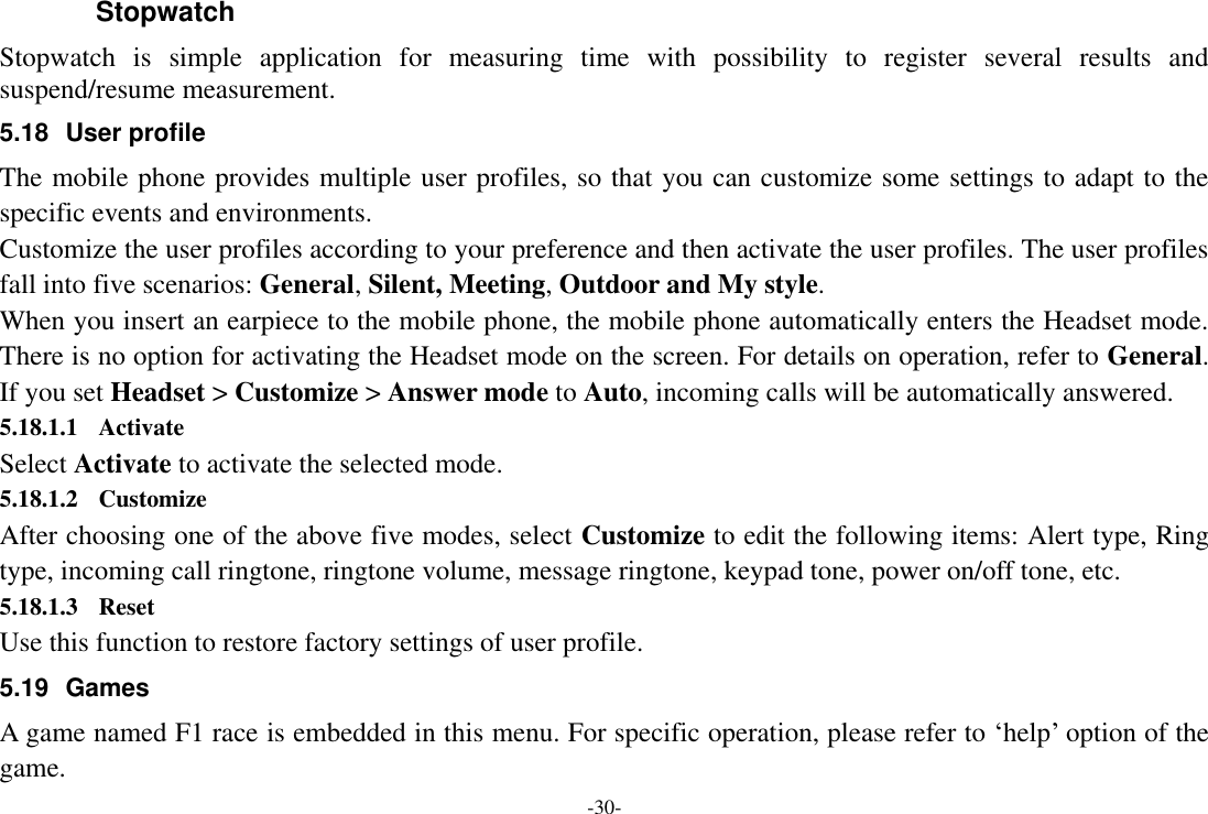 -30- Stopwatch Stopwatch  is  simple  application  for  measuring  time  with  possibility  to  register  several  results  and suspend/resume measurement. 5.18  User profile The mobile phone provides multiple user profiles, so that you can customize some settings to adapt to the specific events and environments. Customize the user profiles according to your preference and then activate the user profiles. The user profiles fall into five scenarios: General, Silent, Meeting, Outdoor and My style. When you insert an earpiece to the mobile phone, the mobile phone automatically enters the Headset mode. There is no option for activating the Headset mode on the screen. For details on operation, refer to General. If you set Headset &gt; Customize &gt; Answer mode to Auto, incoming calls will be automatically answered. 5.18.1.1 Activate Select Activate to activate the selected mode. 5.18.1.2 Customize After choosing one of the above five modes, select Customize to edit the following items: Alert type, Ring type, incoming call ringtone, ringtone volume, message ringtone, keypad tone, power on/off tone, etc. 5.18.1.3 Reset Use this function to restore factory settings of user profile. 5.19  Games A game named F1 race is embedded in this menu. For specific operation, please refer to ‗help‘ option of the game. 