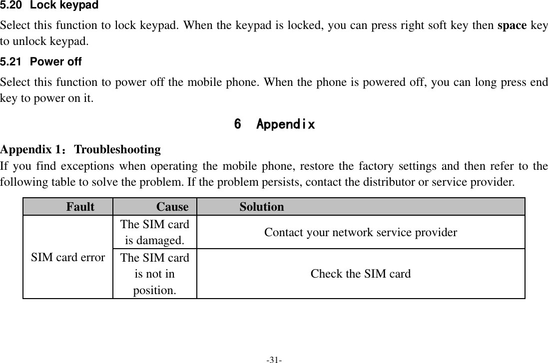 -31- 5.20 Lock keypad Select this function to lock keypad. When the keypad is locked, you can press right soft key then space key to unlock keypad. 5.21  Power off Select this function to power off the mobile phone. When the phone is powered off, you can long press end key to power on it. 6 Appendix Appendix 1：Troubleshooting If you find exceptions when operating the mobile phone, restore the factory settings and then refer to the following table to solve the problem. If the problem persists, contact the distributor or service provider. Fault Cause Solution SIM card error The SIM card is damaged. Contact your network service provider The SIM card is not in position. Check the SIM card 