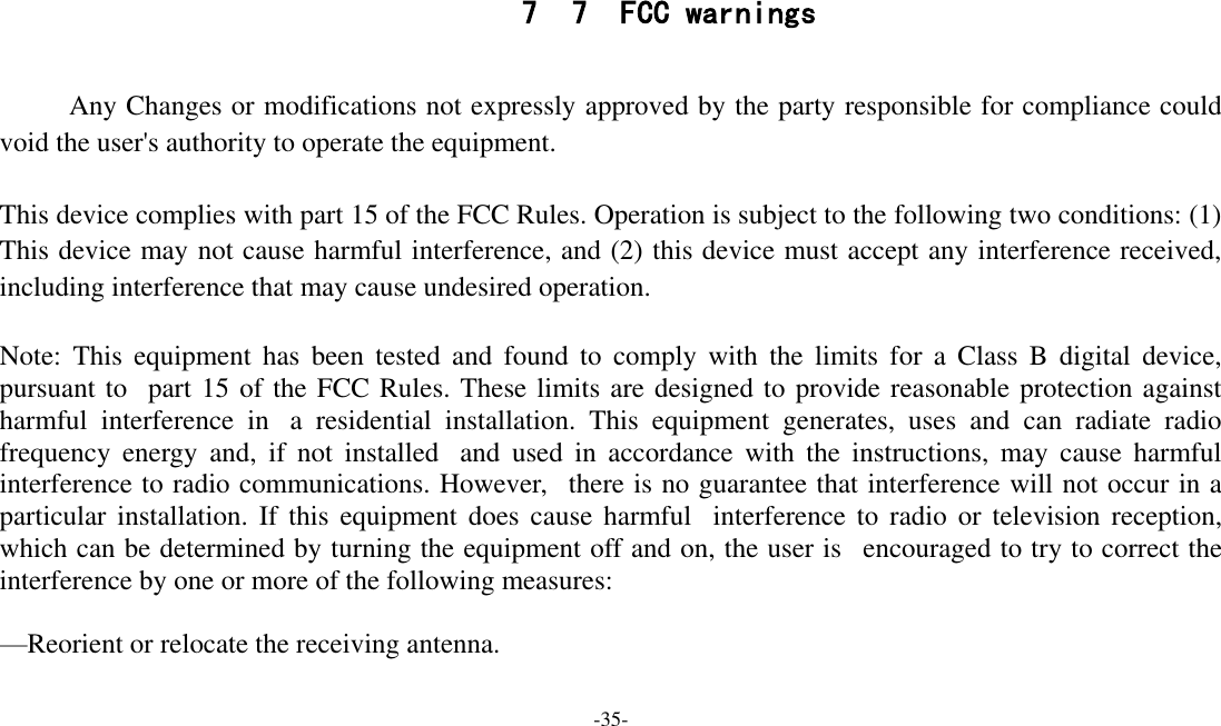 -35-   7 7  FCC warnings       Any Changes or modifications not expressly approved by the party responsible for compliance could void the user&apos;s authority to operate the equipment.    This device complies with part 15 of the FCC Rules. Operation is subject to the following two conditions: (1) This device may not cause harmful interference, and (2) this device must accept any interference received, including interference that may cause undesired operation.  Note:  This  equipment  has been  tested  and  found  to  comply  with  the  limits  for  a  Class  B  digital  device, pursuant to   part 15 of the FCC Rules. These limits are designed to provide reasonable protection against harmful  interference  in   a  residential  installation.  This  equipment  generates,  uses  and  can  radiate  radio frequency  energy  and,  if  not  installed   and  used  in  accordance  with  the  instructions,  may  cause  harmful interference to radio communications. However,   there is no guarantee that interference will not occur in a particular  installation.  If  this  equipment does  cause  harmful   interference to  radio  or  television reception, which can be determined by turning the equipment off and on, the user is   encouraged to try to correct the interference by one or more of the following measures:     —Reorient or relocate the receiving antenna.     