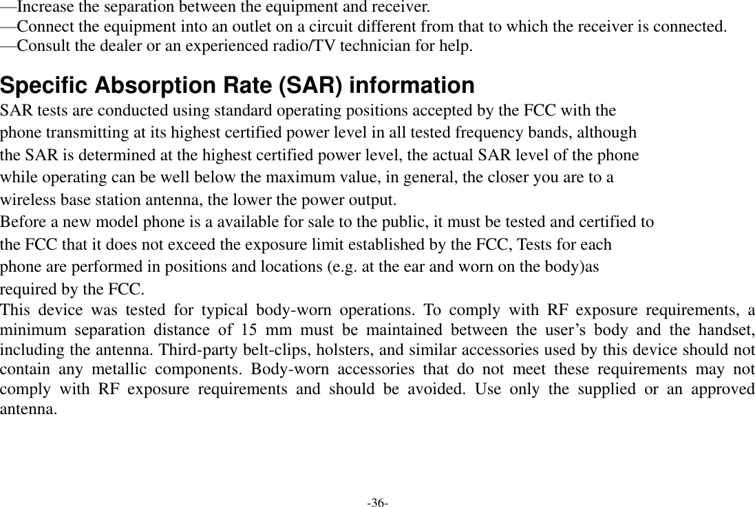 -36- —Increase the separation between the equipment and receiver.    —Connect the equipment into an outlet on a circuit different from that to which the receiver is connected.    —Consult the dealer or an experienced radio/TV technician for help.  Specific Absorption Rate (SAR) information SAR tests are conducted using standard operating positions accepted by the FCC with the phone transmitting at its highest certified power level in all tested frequency bands, although the SAR is determined at the highest certified power level, the actual SAR level of the phone while operating can be well below the maximum value, in general, the closer you are to a wireless base station antenna, the lower the power output. Before a new model phone is a available for sale to the public, it must be tested and certified to the FCC that it does not exceed the exposure limit established by the FCC, Tests for each phone are performed in positions and locations (e.g. at the ear and worn on the body)as required by the FCC. This  device  was  tested  for  typical  body-worn  operations.  To  comply  with  RF  exposure  requirements,  a minimum  separation  distance  of  15  mm  must  be  maintained  between  the  user‘s  body  and  the  handset, including the antenna. Third-party belt-clips, holsters, and similar accessories used by this device should not contain  any  metallic  components.  Body-worn  accessories  that  do  not  meet  these  requirements  may  not comply  with  RF  exposure  requirements  and  should  be  avoided.  Use  only  the  supplied  or  an  approved antenna. 