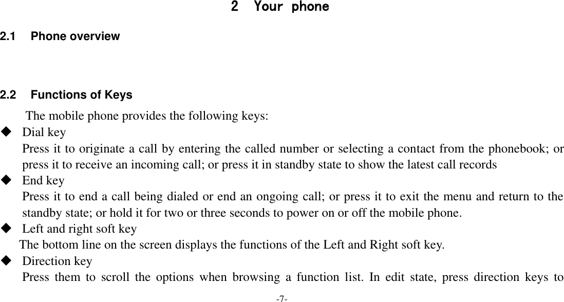 -7-     2 Your phone 2.1  Phone overview   2.2 Functions of Keys The mobile phone provides the following keys:  Dial key Press it to originate a call by entering the called number or selecting a contact from the phonebook; or press it to receive an incoming call; or press it in standby state to show the latest call records  End key Press it to end a call being dialed or end an ongoing call; or press it to exit the menu and return to the standby state; or hold it for two or three seconds to power on or off the mobile phone.  Left and right soft key The bottom line on the screen displays the functions of the Left and Right soft key.  Direction key Press  them  to  scroll  the  options  when  browsing  a  function  list.  In  edit  state,  press direction  keys  to 