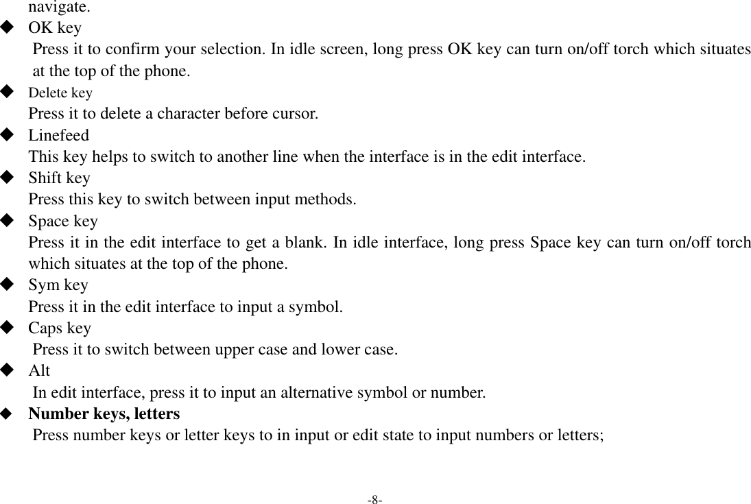 -8- navigate.    OK key Press it to confirm your selection. In idle screen, long press OK key can turn on/off torch which situates at the top of the phone.  Delete key Press it to delete a character before cursor.  Linefeed This key helps to switch to another line when the interface is in the edit interface.  Shift key Press this key to switch between input methods.  Space key Press it in the edit interface to get a blank. In idle interface, long press Space key can turn on/off torch which situates at the top of the phone.  Sym key Press it in the edit interface to input a symbol.  Caps key Press it to switch between upper case and lower case.  Alt   In edit interface, press it to input an alternative symbol or number.  Number keys, letters Press number keys or letter keys to in input or edit state to input numbers or letters; 