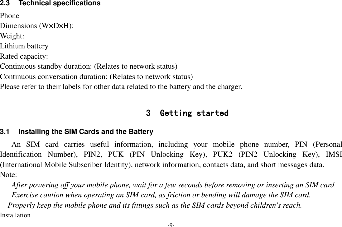 -9- 2.3  Technical specifications Phone Dimensions (W×D×H): Weight: Lithium battery Rated capacity:   Continuous standby duration: (Relates to network status) Continuous conversation duration: (Relates to network status) Please refer to their labels for other data related to the battery and the charger.  3 Getting started 3.1  Installing the SIM Cards and the Battery An  SIM  card  carries  useful  information,  including  your  mobile  phone  number,  PIN  (Personal Identification  Number),  PIN2,  PUK  (PIN  Unlocking  Key),  PUK2  (PIN2  Unlocking  Key),  IMSI (International Mobile Subscriber Identity), network information, contacts data, and short messages data. Note: After powering off your mobile phone, wait for a few seconds before removing or inserting an SIM card. Exercise caution when operating an SIM card, as friction or bending will damage the SIM card. Properly keep the mobile phone and its fittings such as the SIM cards beyond children&apos;s reach. Installation 